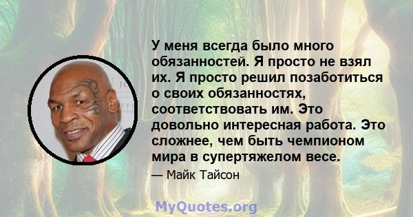 У меня всегда было много обязанностей. Я просто не взял их. Я просто решил позаботиться о своих обязанностях, соответствовать им. Это довольно интересная работа. Это сложнее, чем быть чемпионом мира в супертяжелом весе.