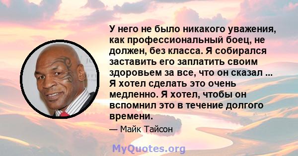 У него не было никакого уважения, как профессиональный боец, не должен, без класса. Я собирался заставить его заплатить своим здоровьем за все, что он сказал ... Я хотел сделать это очень медленно. Я хотел, чтобы он