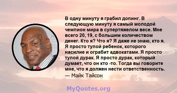 В одну минуту я грабил допинг. В следующую минуту я самый молодой чемпион мира в супертяжелом весе. Мне всего 20, 19, с большим количеством денег. Кто я? Что я? Я даже не знаю, кто я. Я просто тупой ребенок, которого