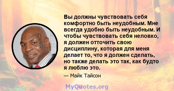 Вы должны чувствовать себя комфортно быть неудобным. Мне всегда удобно быть неудобным. И чтобы чувствовать себя неловко, я должен отточить свою дисциплину, которая для меня делает то, что я должен сделать, но также