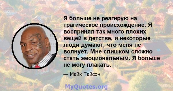 Я больше не реагирую на трагическое происхождение. Я воспринял так много плохих вещей в детстве, и некоторые люди думают, что меня не волнует. Мне слишком сложно стать эмоциональным. Я больше не могу плакать.