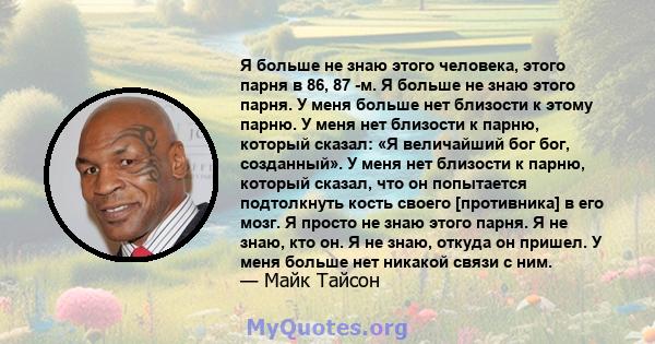 Я больше не знаю этого человека, этого парня в 86, 87 -м. Я больше не знаю этого парня. У меня больше нет близости к этому парню. У меня нет близости к парню, который сказал: «Я величайший бог бог, созданный». У меня