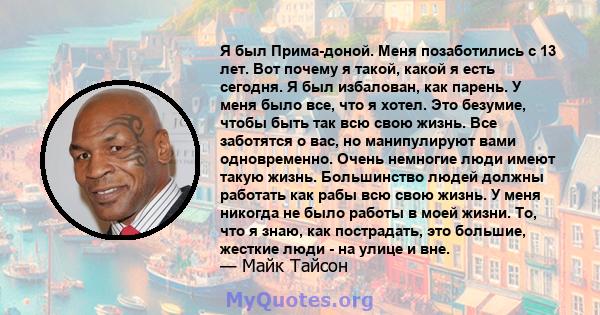 Я был Прима-доной. Меня позаботились с 13 лет. Вот почему я такой, какой я есть сегодня. Я был избалован, как парень. У меня было все, что я хотел. Это безумие, чтобы быть так всю свою жизнь. Все заботятся о вас, но