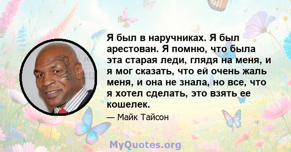 Я был в наручниках. Я был арестован. Я помню, что была эта старая леди, глядя на меня, и я мог сказать, что ей очень жаль меня, и она не знала, но все, что я хотел сделать, это взять ее кошелек.