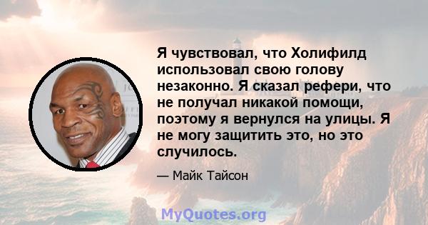 Я чувствовал, что Холифилд использовал свою голову незаконно. Я сказал рефери, что не получал никакой помощи, поэтому я вернулся на улицы. Я не могу защитить это, но это случилось.