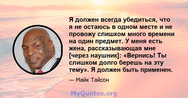 Я должен всегда убедиться, что я не остаюсь в одном месте и не провожу слишком много времени на один предмет. У меня есть жена, рассказывающая мне [через наушник]: «Вернись! Ты слишком долго берешь на эту тему». Я