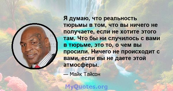 Я думаю, что реальность тюрьмы в том, что вы ничего не получаете, если не хотите этого там. Что бы ни случилось с вами в тюрьме, это то, о чем вы просили. Ничего не происходит с вами, если вы не даете этой атмосферы.