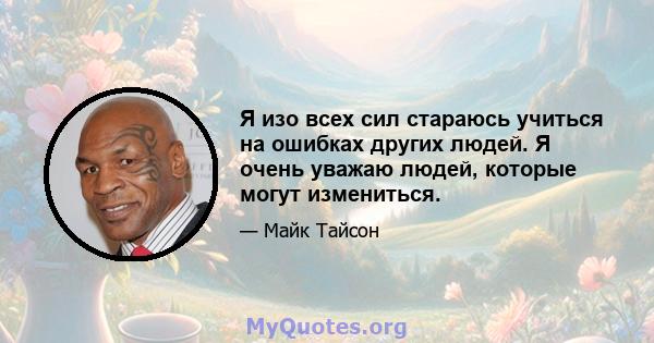 Я изо всех сил стараюсь учиться на ошибках других людей. Я очень уважаю людей, которые могут измениться.