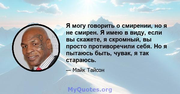 Я могу говорить о смирении, но я не смирен. Я имею в виду, если вы скажете, я скромный, вы просто противоречили себя. Но я пытаюсь быть, чувак, я так стараюсь.