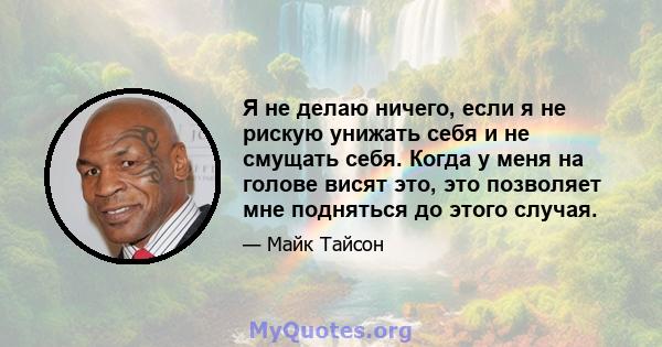 Я не делаю ничего, если я не рискую унижать себя и не смущать себя. Когда у меня на голове висят это, это позволяет мне подняться до этого случая.