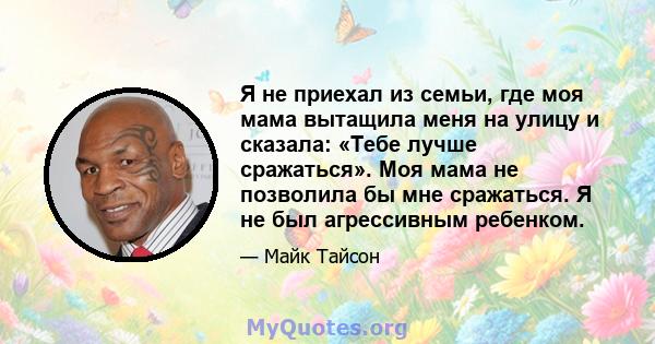 Я не приехал из семьи, где моя мама вытащила меня на улицу и сказала: «Тебе лучше сражаться». Моя мама не позволила бы мне сражаться. Я не был агрессивным ребенком.