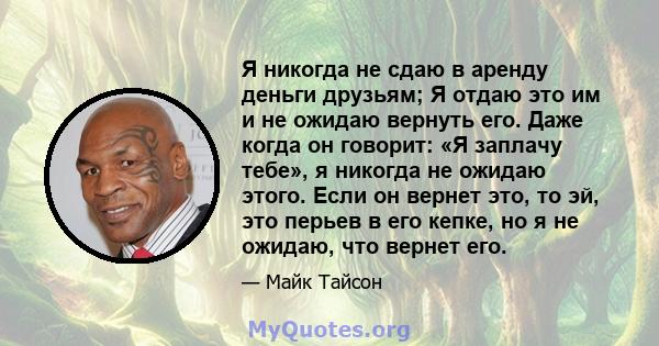 Я никогда не сдаю в аренду деньги друзьям; Я отдаю это им и не ожидаю вернуть его. Даже когда он говорит: «Я заплачу тебе», я никогда не ожидаю этого. Если он вернет это, то эй, это перьев в его кепке, но я не ожидаю,