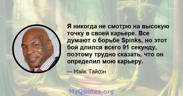 Я никогда не смотрю на высокую точку в своей карьере. Все думают о борьбе Spinks, но этот бой длился всего 91 секунду, поэтому трудно сказать, что он определил мою карьеру.