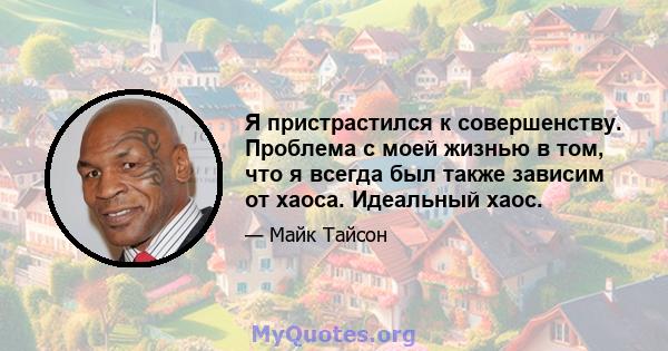 Я пристрастился к совершенству. Проблема с моей жизнью в том, что я всегда был также зависим от хаоса. Идеальный хаос.