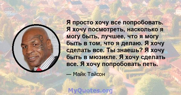 Я просто хочу все попробовать. Я хочу посмотреть, насколько я могу быть, лучшее, что я могу быть в том, что я делаю. Я хочу сделать все. Ты знаешь? Я хочу быть в мюзикле. Я хочу сделать все. Я хочу попробовать петь.