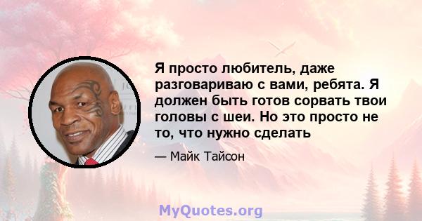 Я просто любитель, даже разговариваю с вами, ребята. Я должен быть готов сорвать твои головы с шеи. Но это просто не то, что нужно сделать