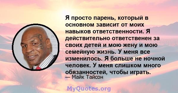 Я просто парень, который в основном зависит от моих навыков ответственности. Я действительно ответственен за своих детей и мою жену и мою семейную жизнь. У меня все изменилось. Я больше не ночной человек. У меня слишком 