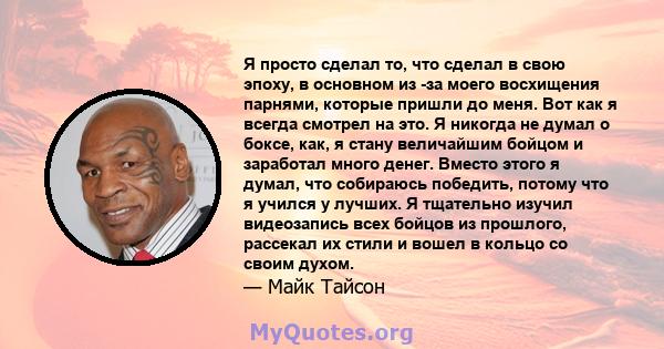 Я просто сделал то, что сделал в свою эпоху, в основном из -за моего восхищения парнями, которые пришли до меня. Вот как я всегда смотрел на это. Я никогда не думал о боксе, как, я стану величайшим бойцом и заработал