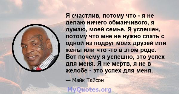 Я счастлив, потому что - я не делаю ничего обманчивого, я думаю, моей семье. Я успешен, потому что мне не нужно спать с одной из подруг моих друзей или жены или что -то в этом роде. Вот почему я успешно, это успех для