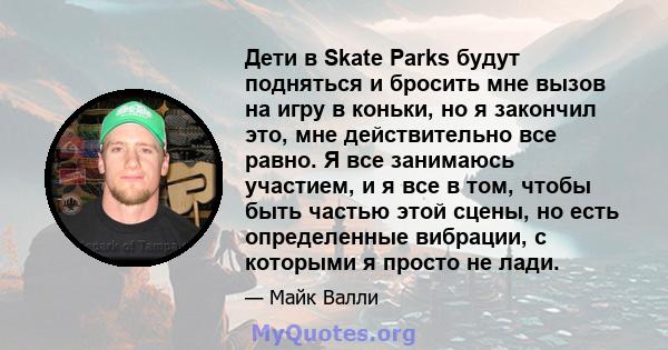 Дети в Skate Parks будут подняться и бросить мне вызов на игру в коньки, но я закончил это, мне действительно все равно. Я все занимаюсь участием, и я все в том, чтобы быть частью этой сцены, но есть определенные