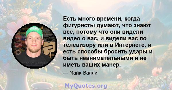 Есть много времени, когда фигуристы думают, что знают все, потому что они видели видео о вас, и видели вас по телевизору или в Интернете, и есть способы бросить удары и быть невнимательными и не иметь ваших манер.