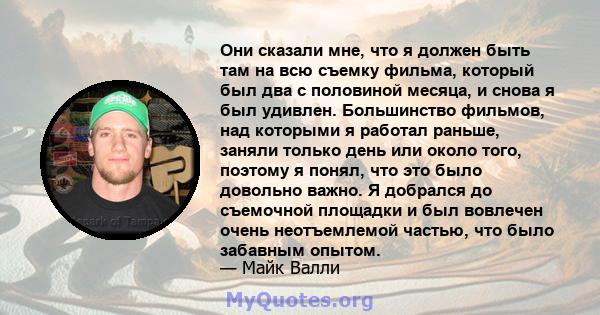 Они сказали мне, что я должен быть там на всю съемку фильма, который был два с половиной месяца, и снова я был удивлен. Большинство фильмов, над которыми я работал раньше, заняли только день или около того, поэтому я