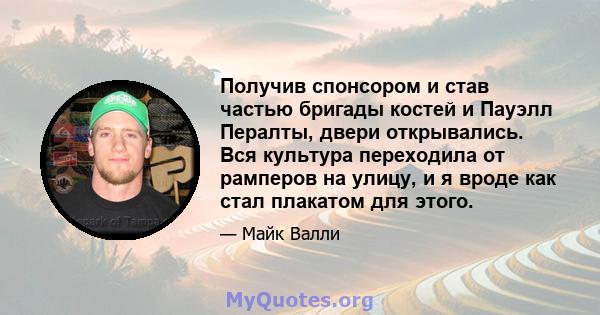 Получив спонсором и став частью бригады костей и Пауэлл Пералты, двери открывались. Вся культура переходила от рамперов на улицу, и я вроде как стал плакатом для этого.