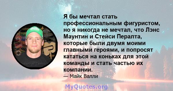 Я бы мечтал стать профессиональным фигуристом, но я никогда не мечтал, что Лэнс Маунтин и Стейси Пералта, которые были двумя моими главными героями, и попросят кататься на коньках для этой команды и стать частью их