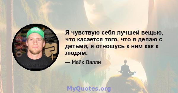 Я чувствую себя лучшей вещью, что касается того, что я делаю с детьми, я отношусь к ним как к людям.