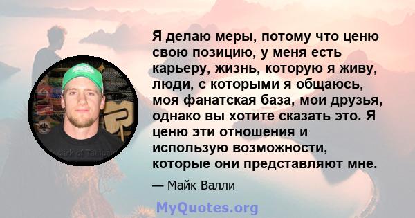 Я делаю меры, потому что ценю свою позицию, у меня есть карьеру, жизнь, которую я живу, люди, с которыми я общаюсь, моя фанатская база, мои друзья, однако вы хотите сказать это. Я ценю эти отношения и использую