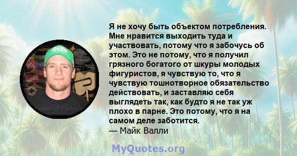 Я не хочу быть объектом потребления. Мне нравится выходить туда и участвовать, потому что я забочусь об этом. Это не потому, что я получил грязного богатого от шкуры молодых фигуристов, я чувствую то, что я чувствую