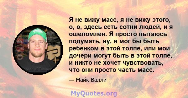 Я не вижу масс, я не вижу этого, о, о, здесь есть сотни людей, и я ошеломлен. Я просто пытаюсь подумать, ну, я мог бы быть ребенком в этой толпе, или мои дочери могут быть в этой толпе, и никто не хочет чувствовать, что 