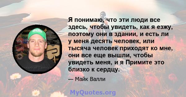 Я понимаю, что эти люди все здесь, чтобы увидеть, как я езжу, поэтому они в здании, и есть ли у меня десять человек, или тысяча человек приходят ко мне, они все еще вышли, чтобы увидеть меня, и я Примите это близко к