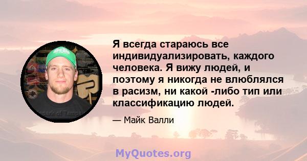 Я всегда стараюсь все индивидуализировать, каждого человека. Я вижу людей, и поэтому я никогда не влюблялся в расизм, ни какой -либо тип или классификацию людей.