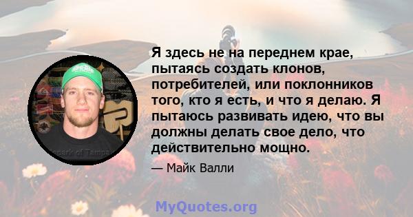 Я здесь не на переднем крае, пытаясь создать клонов, потребителей, или поклонников того, кто я есть, и что я делаю. Я пытаюсь развивать идею, что вы должны делать свое дело, что действительно мощно.