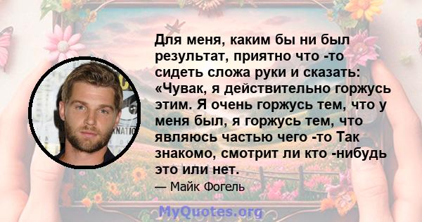 Для меня, каким бы ни был результат, приятно что -то сидеть сложа руки и сказать: «Чувак, я действительно горжусь этим. Я очень горжусь тем, что у меня был, я горжусь тем, что являюсь частью чего -то Так знакомо,