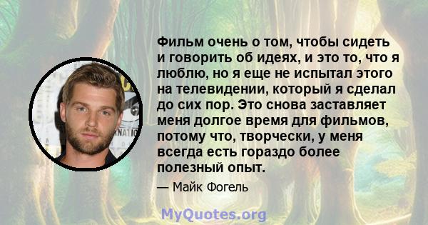 Фильм очень о том, чтобы сидеть и говорить об идеях, и это то, что я люблю, но я еще не испытал этого на телевидении, который я сделал до сих пор. Это снова заставляет меня долгое время для фильмов, потому что,