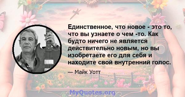 Единственное, что новое - это то, что вы узнаете о чем -то. Как будто ничего не является действительно новым, но вы изобретаете его для себя и находите свой внутренний голос.