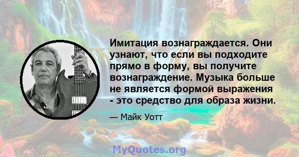 Имитация вознаграждается. Они узнают, что если вы подходите прямо в форму, вы получите вознаграждение. Музыка больше не является формой выражения - это средство для образа жизни.