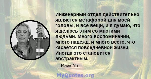 Инженерный отдел действительно является метафорой для моей головы, и все вещи, и я думаю, что я делюсь этим со многими людьми. Много воспоминаний, много надежд, и много всего, что касается повседневной жизни. Иногда это 