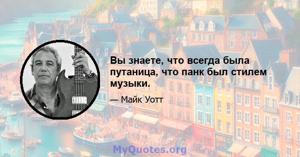 Вы знаете, что всегда была путаница, что панк был стилем музыки.