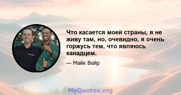 Что касается моей страны, я не живу там, но, очевидно, я очень горжусь тем, что являюсь канадцем.