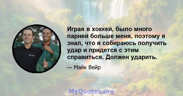 Играя в хоккей, было много парней больше меня, поэтому я знал, что я собираюсь получить удар и придется с этим справиться. Должен ударить.