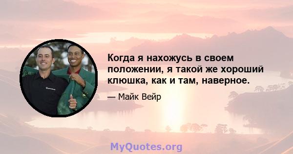 Когда я нахожусь в своем положении, я такой же хороший клюшка, как и там, наверное.