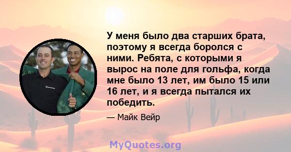 У меня было два старших брата, поэтому я всегда боролся с ними. Ребята, с которыми я вырос на поле для гольфа, когда мне было 13 лет, им было 15 или 16 лет, и я всегда пытался их победить.