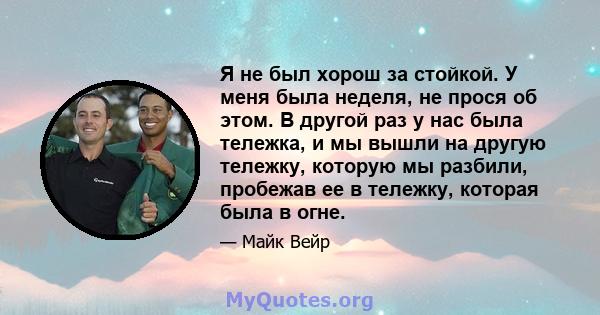 Я не был хорош за стойкой. У меня была неделя, не прося об этом. В другой раз у нас была тележка, и мы вышли на другую тележку, которую мы разбили, пробежав ее в тележку, которая была в огне.