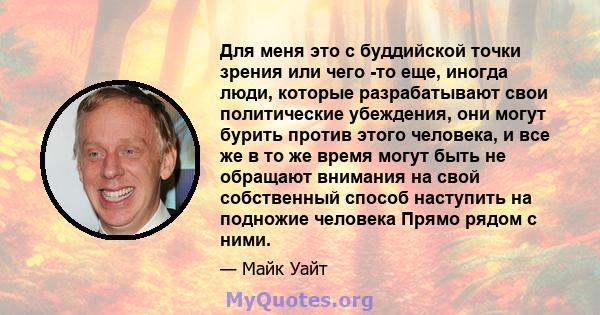 Для меня это с буддийской точки зрения или чего -то еще, иногда люди, которые разрабатывают свои политические убеждения, они могут бурить против этого человека, и все же в то же время могут быть не обращают внимания на