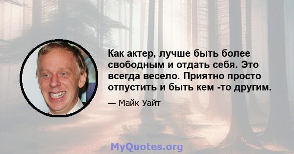 Как актер, лучше быть более свободным и отдать себя. Это всегда весело. Приятно просто отпустить и быть кем -то другим.