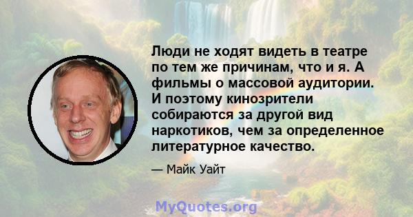 Люди не ходят видеть в театре по тем же причинам, что и я. А фильмы о массовой аудитории. И поэтому кинозрители собираются за другой вид наркотиков, чем за определенное литературное качество.