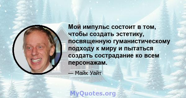 Мой импульс состоит в том, чтобы создать эстетику, посвященную гуманистическому подходу к миру и пытаться создать сострадание ко всем персонажам.